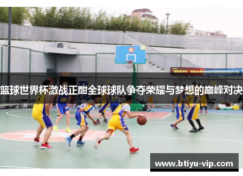 篮球世界杯激战正酣全球球队争夺荣耀与梦想的巅峰对决