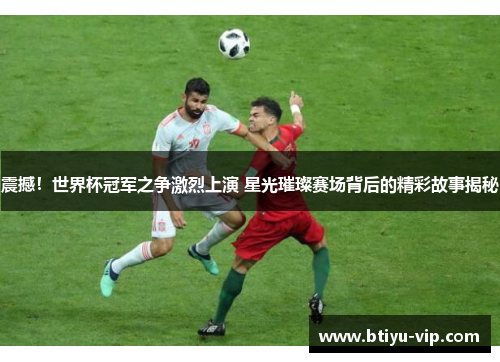 震撼！世界杯冠军之争激烈上演 星光璀璨赛场背后的精彩故事揭秘