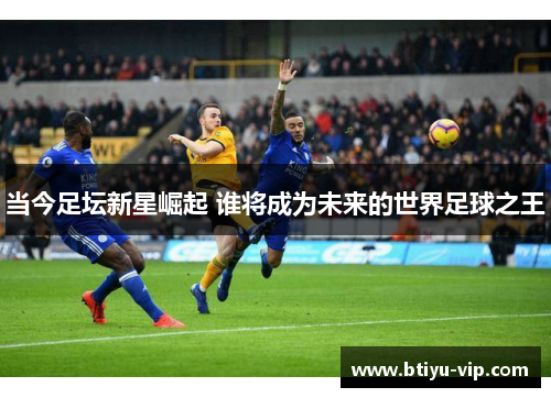 当今足坛新星崛起 谁将成为未来的世界足球之王