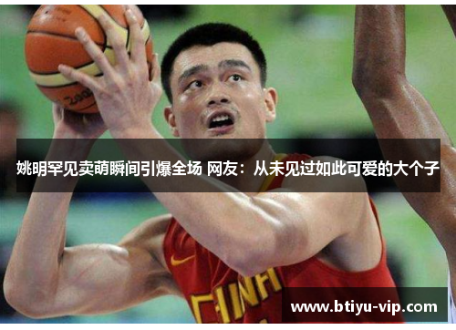 姚明罕见卖萌瞬间引爆全场 网友：从未见过如此可爱的大个子