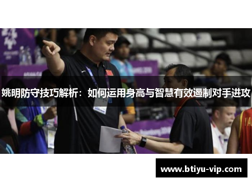 姚明防守技巧解析：如何运用身高与智慧有效遏制对手进攻