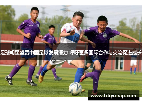 足球明星盛赞中国足球发展潜力 呼吁更多国际合作与交流促进成长