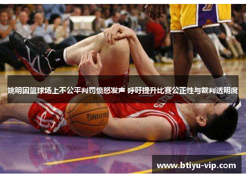 姚明因篮球场上不公平判罚愤怒发声 呼吁提升比赛公正性与裁判透明度