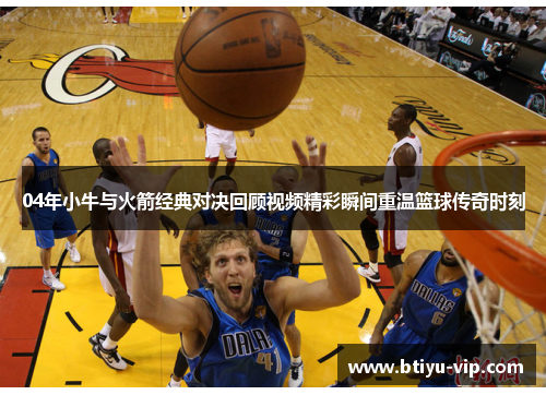 04年小牛与火箭经典对决回顾视频精彩瞬间重温篮球传奇时刻