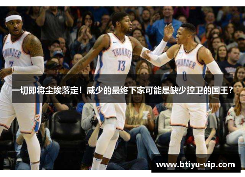一切即将尘埃落定！威少的最终下家可能是缺少控卫的国王？