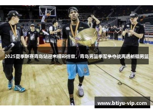 2025夏季联赛青岛站迎来精彩终章，青岛男篮季军争夺战再遇新疆男篮